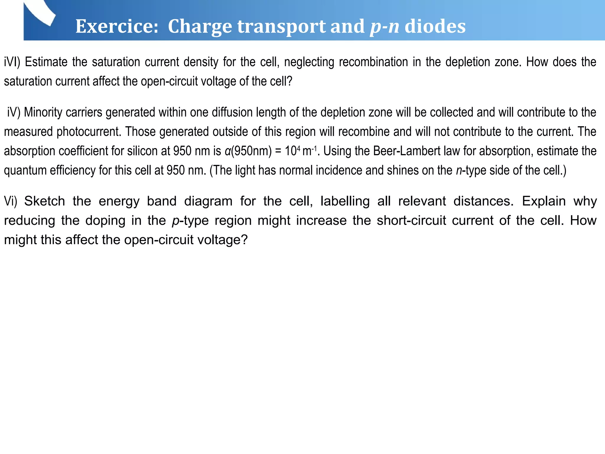 Exercice: Charge transport and p-n diodes
iVI) Estimate the saturation current density for the cell, neglecting recombination in the depletion zone. How does the
saturation current affect the open-circuit voltage of the cell?
iV) Minority carriers generated within one diffusion length of the depletion zone will be collected and will contribute to the
measured photocurrent. Those generated outside of this region will recombine and will not contribute to the current. The
absorption coefficient for silicon at 950 nm is α(950nm) = 104
m-1
. Using the Beer-Lambert law for absorption, estimate the
quantum efficiency for this cell at 950 nm. (The light has normal incidence and shines on the n-type side of the cell.)
Vi) Sketch the energy band diagram for the cell, labelling all relevant distances. Explain why
reducing the doping in the p-type region might increase the short-circuit current of the cell. How
might this affect the open-circuit voltage?
 