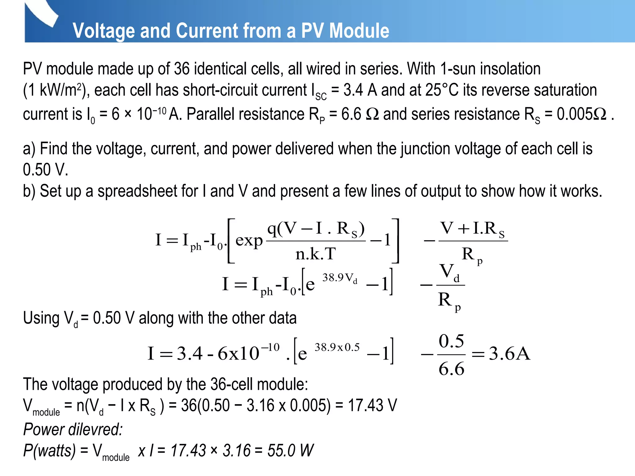 PV module made up of 36 identical cells, all wired in series. With 1-sun insolation
(1 kW/m2
), each cell has short-circuit current ISC = 3.4 A and at 25°C its reverse saturation
current is I0 = 6 × 10−10
A. Parallel resistance RP = 6.6 Ω and series resistance RS = 0.005Ω .
a) Find the voltage, current, and power delivered when the junction voltage of each cell is
0.50 V.
b) Set up a spreadsheet for I and V and present a few lines of output to show how it works.
Using Vd = 0.50 V along with the other data
The voltage produced by the 36-cell module:
Vmodule = n(Vd − I x RS ) = 36(0.50 − 3.16 x 0.005) = 17.43 V
Power dilevred:
P(watts) = Vmodule x I = 17.43 × 3.16 = 55.0 W
R
I.RV
1
n.k.T
)I . Rq(V
exp.-III
p
SS
0ph
+
−





−
−
=
[ ]
p
dV9.38
0ph
R
V
1e.-III d
−−=
[ ] A6.3
6.6
5.0
1e.10x6-4.3I 5.0x9.3810
=−−= −
Voltage and Current from a PV Module
 