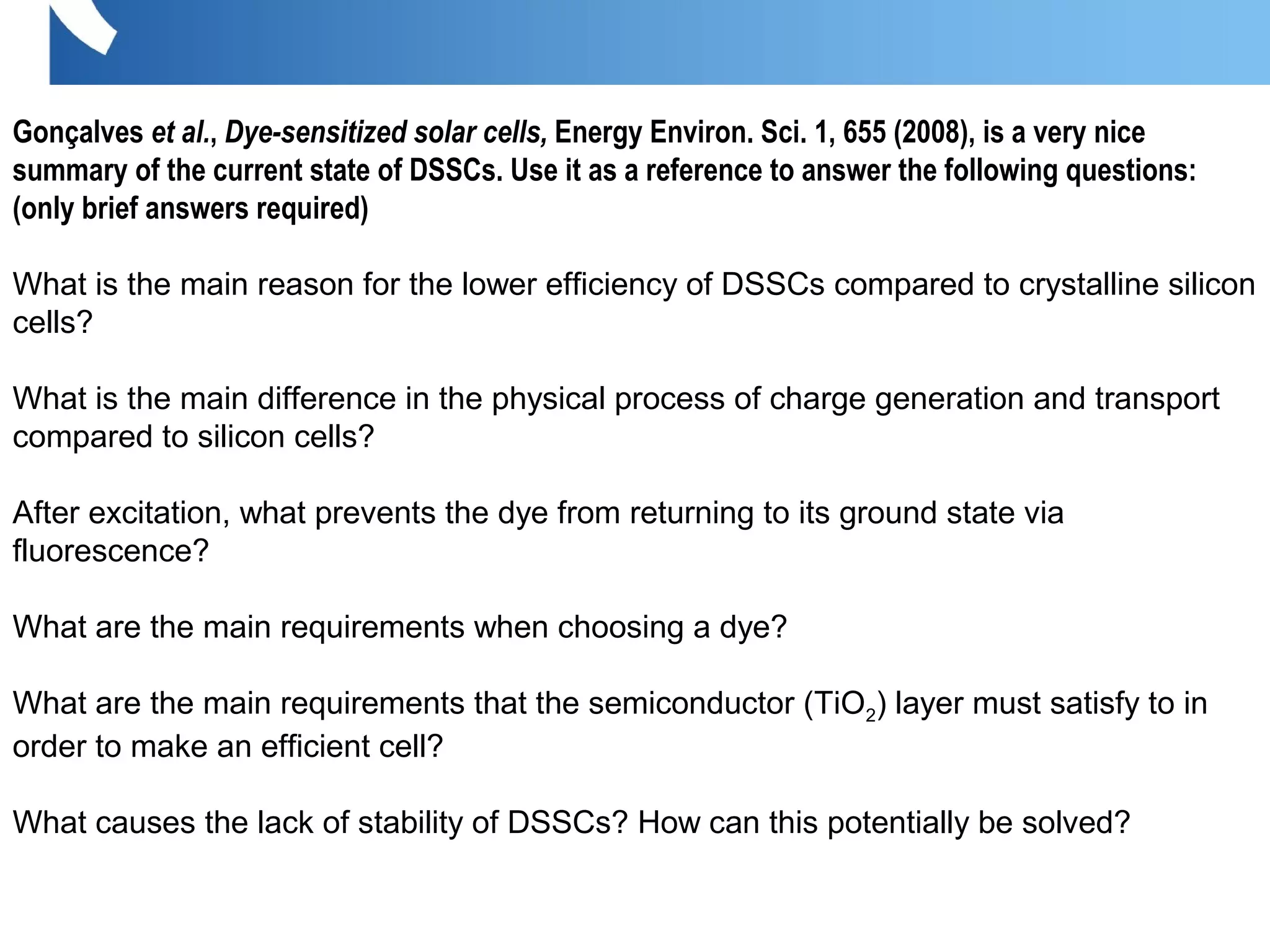 Gonçalves et al., Dye-sensitized solar cells, Energy Environ. Sci. 1, 655 (2008), is a very nice
summary of the current state of DSSCs. Use it as a reference to answer the following questions:
(only brief answers required)
What is the main reason for the lower efficiency of DSSCs compared to crystalline silicon
cells?
What is the main difference in the physical process of charge generation and transport
compared to silicon cells?
After excitation, what prevents the dye from returning to its ground state via
fluorescence?
What are the main requirements when choosing a dye?
What are the main requirements that the semiconductor (TiO2) layer must satisfy to in
order to make an efficient cell?
What causes the lack of stability of DSSCs? How can this potentially be solved?
 