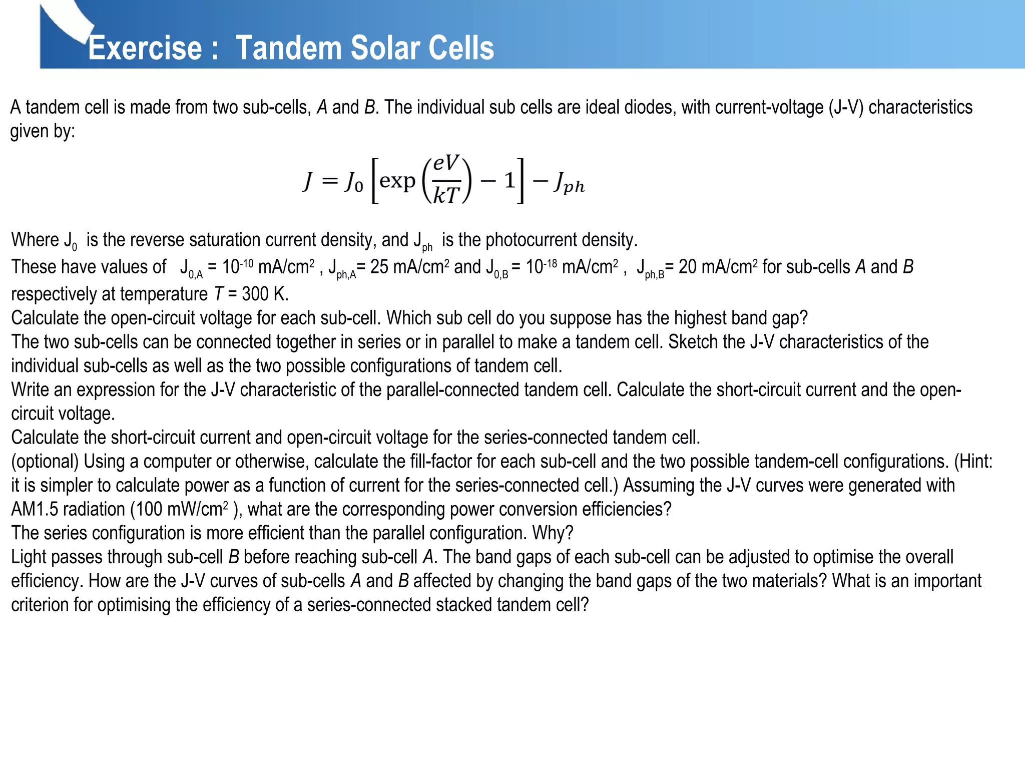 Exercise : Tandem Solar Cells
A tandem cell is made from two sub-cells, A and B. The individual sub cells are ideal diodes, with current-voltage (J-V) characteristics
given by:
Where J0 is the reverse saturation current density, and Jph is the photocurrent density.
These have values of J0,A = 10-10
mA/cm2
, Jph,A= 25 mA/cm2
and J0,B = 10-18
mA/cm2
, Jph,B= 20 mA/cm2
for sub-cells A and B
respectively at temperature T = 300 K.
Calculate the open-circuit voltage for each sub-cell. Which sub cell do you suppose has the highest band gap?
The two sub-cells can be connected together in series or in parallel to make a tandem cell. Sketch the J-V characteristics of the
individual sub-cells as well as the two possible configurations of tandem cell.
Write an expression for the J-V characteristic of the parallel-connected tandem cell. Calculate the short-circuit current and the open-
circuit voltage.
Calculate the short-circuit current and open-circuit voltage for the series-connected tandem cell.
(optional) Using a computer or otherwise, calculate the fill-factor for each sub-cell and the two possible tandem-cell configurations. (Hint:
it is simpler to calculate power as a function of current for the series-connected cell.) Assuming the J-V curves were generated with
AM1.5 radiation (100 mW/cm2
), what are the corresponding power conversion efficiencies?
The series configuration is more efficient than the parallel configuration. Why?
Light passes through sub-cell B before reaching sub-cell A. The band gaps of each sub-cell can be adjusted to optimise the overall
efficiency. How are the J-V curves of sub-cells A and B affected by changing the band gaps of the two materials? What is an important
criterion for optimising the efficiency of a series-connected stacked tandem cell?
 