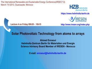 Solar Photovoltaic Technology from atoms to arrays
Ahmed Ennaoui
Helmholtz-Zentrum Berlin für Materialien und Energie
Science Advisory Board Member of IRESEN - Morocco
E-mail: ennaoui@helmholtz-berlin.de
https://www.helmholtz-berlin.de
The International Renewable and Sustainable Energy Conference(IRSEC'13)
March 7-9 2013, Ouarzazate, Morocco
http://www.iresen.org/index.phpLecture 4 on Friday 09h30 10h15‐
 