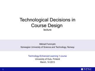 Technological Decisions in
         Course Design
                           lecture




                       Mikhail Fominykh
    Norwegian University of Science and Technology, Norway



           Technology-Enhanced Learning 1 course
                 University of Oulu, Finland
                      March, 14 2013


1
 