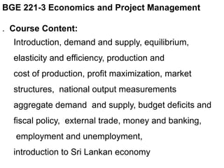 BGE 221-3 Economics and Project Management
. Course Content:
Introduction, demand and supply, equilibrium,
elasticity and efficiency, production and
cost of production, profit maximization, market
structures, national output measurements
aggregate demand and supply, budget deficits and
fiscal policy, external trade, money and banking,
employment and unemployment,
introduction to Sri Lankan economy
 