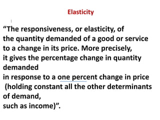 Elasticity
QD
i = f (Pi, Pj, Y, T, P, E)
“The responsiveness, or elasticity, of
the quantity demanded of a good or service
to a change in its price. More precisely,
it gives the percentage change in quantity
demanded
in response to a one percent change in price
(holding constant all the other determinants
of demand,
such as income)”.
 