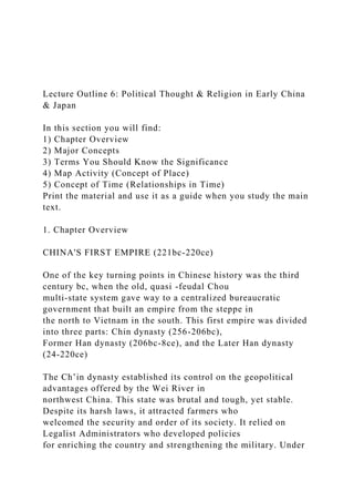 Lecture Outline 6: Political Thought & Religion in Early China
& Japan
In this section you will find:
1) Chapter Overview
2) Major Concepts
3) Terms You Should Know the Significance
4) Map Activity (Concept of Place)
5) Concept of Time (Relationships in Time)
Print the material and use it as a guide when you study the main
text.
1. Chapter Overview
CHINA'S FIRST EMPIRE (221bc-220ce)
One of the key turning points in Chinese history was the third
century bc, when the old, quasi -feudal Chou
multi-state system gave way to a centralized bureaucratic
government that built an empire from the steppe in
the north to Vietnam in the south. This first empire was divided
into three parts: Chin dynasty (256-206bc),
Former Han dynasty (206bc-8ce), and the Later Han dynasty
(24-220ce)
The Ch’in dynasty established its control on the geopolitical
advantages offered by the Wei River in
northwest China. This state was brutal and tough, yet stable.
Despite its harsh laws, it attracted farmers who
welcomed the security and order of its society. It relied on
Legalist Administrators who developed policies
for enriching the country and strengthening the military. Under
 