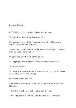 Lecture Outline
LECTURE 1: Frankenstein and Gothic literature
The problem of lecturing Frankenstein
The pervasiveness of the Frankenstein myth in 20th-century
culture (especially in film; see
Terminator, The Incredible Hulk); the overwriting of the novel
with its mythic refiguration.
Origins: the Jewish myth of the golem.
The appropriation of Mary Shelley by feminist criticism.
The social context
The historical context to the nineteenth century, as a time very
aware of upheaval and change.
Important factors include:
- the French Revolution, and its effect on notions of class and
identity;
- Darwinism and his effect on religious thought;
- the Industrial Revolution, with its ambivalence towards
 