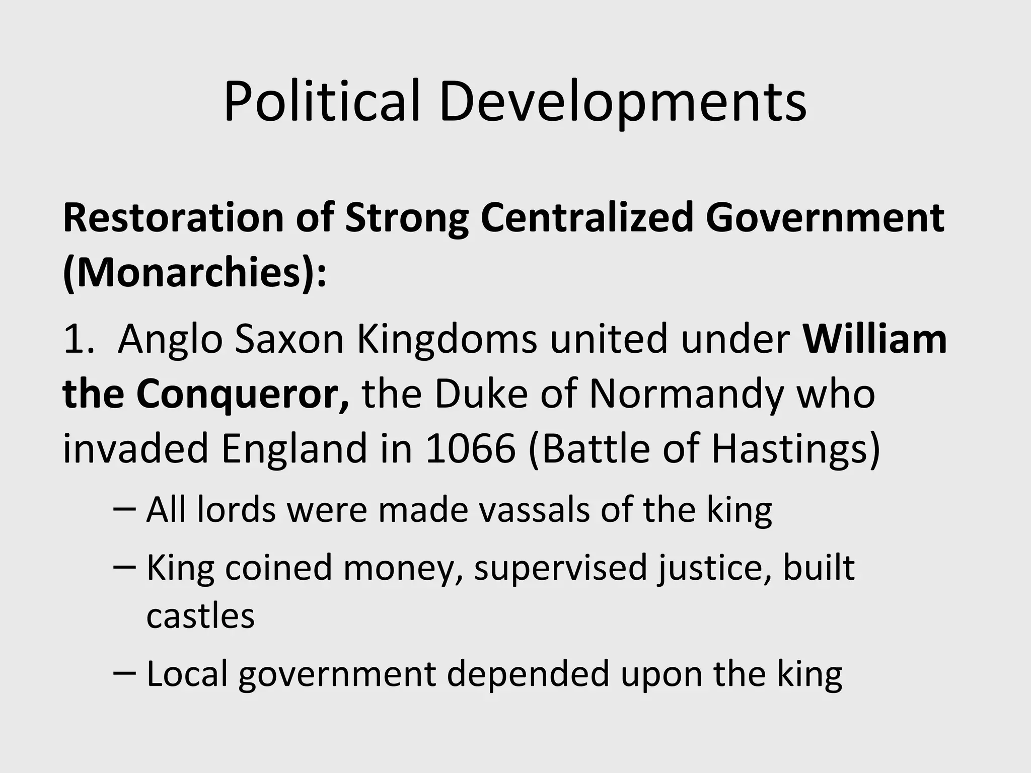 Political Developments
Restoration of Strong Centralized Government
(Monarchies):
1. Anglo Saxon Kingdoms united under William
the Conqueror, the Duke of Normandy who
invaded England in 1066 (Battle of Hastings)
– All lords were made vassals of the king
– King coined money, supervised justice, built
castles
– Local government depended upon the king
 