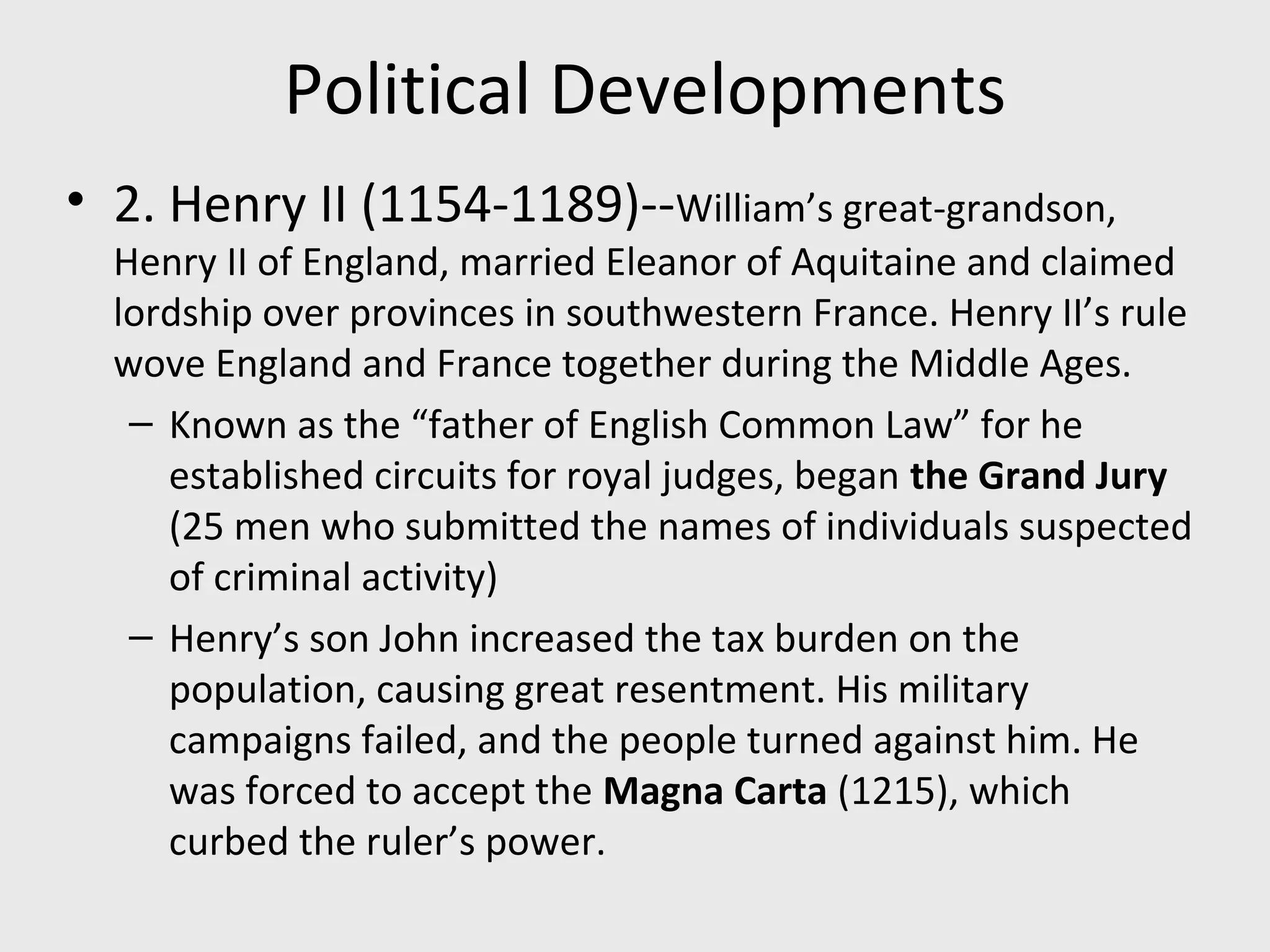Political Developments
• 2. Henry II (1154-1189)--William’s great-grandson,
Henry II of England, married Eleanor of Aquitaine and claimed
lordship over provinces in southwestern France. Henry II’s rule
wove England and France together during the Middle Ages.
– Known as the “father of English Common Law” for he
established circuits for royal judges, began the Grand Jury
(25 men who submitted the names of individuals suspected
of criminal activity)
– Henry’s son John increased the tax burden on the
population, causing great resentment. His military
campaigns failed, and the people turned against him. He
was forced to accept the Magna Carta (1215), which
curbed the ruler’s power.
 