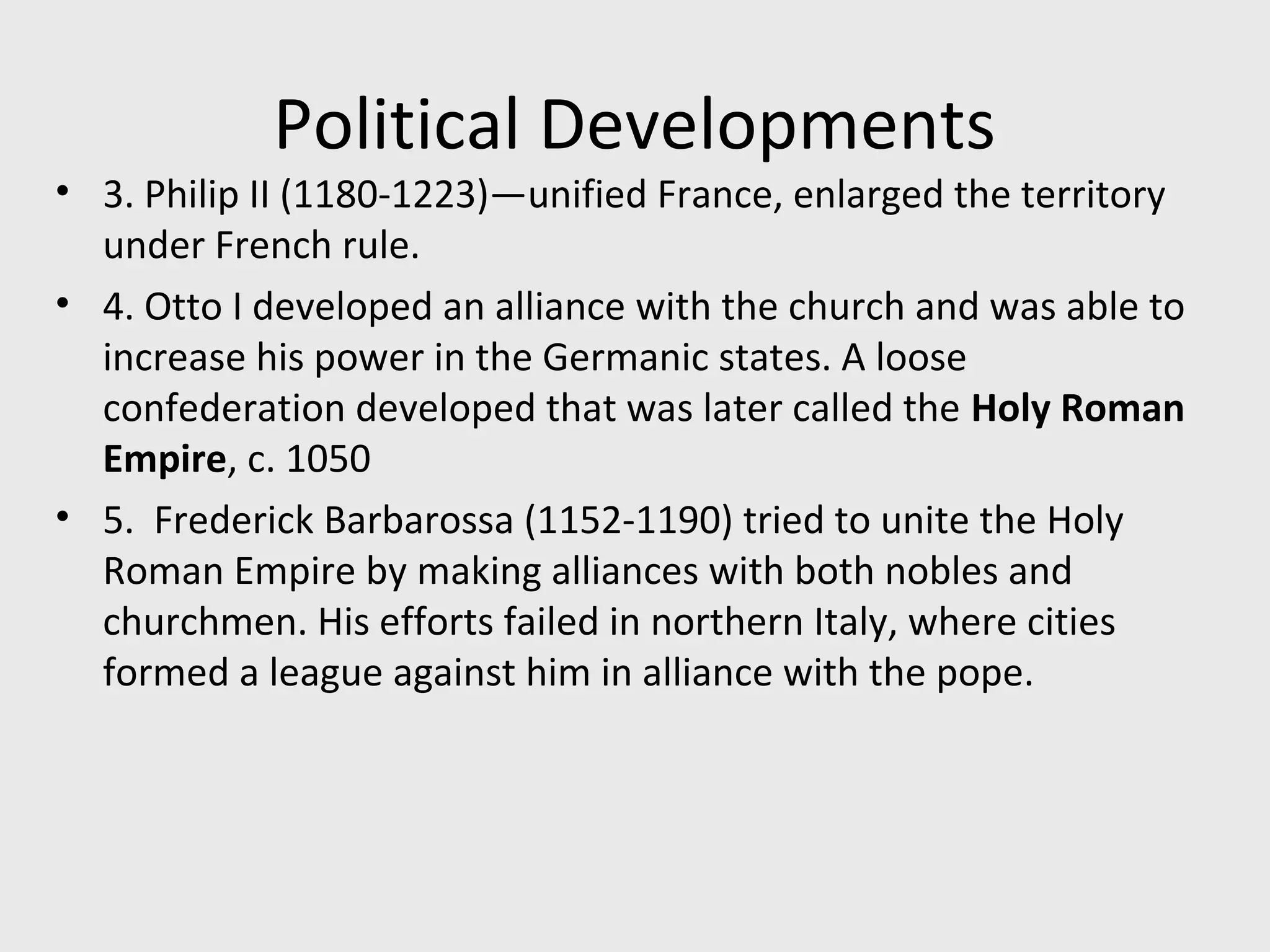 Political Developments
• 3. Philip II (1180-1223)—unified France, enlarged the territory
under French rule.
• 4. Otto I developed an alliance with the church and was able to
increase his power in the Germanic states. A loose
confederation developed that was later called the Holy Roman
Empire, c. 1050
• 5. Frederick Barbarossa (1152-1190) tried to unite the Holy
Roman Empire by making alliances with both nobles and
churchmen. His efforts failed in northern Italy, where cities
formed a league against him in alliance with the pope.
 