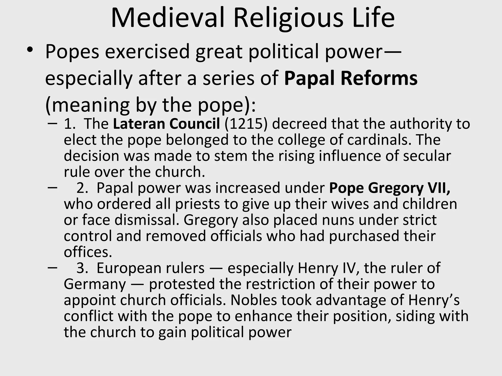 Medieval Religious Life
• Popes exercised great political power—
especially after a series of Papal Reforms
(meaning by the pope):
– 1. The Lateran Council (1215) decreed that the authority to
elect the pope belonged to the college of cardinals. The
decision was made to stem the rising influence of secular
rule over the church.
– 2. Papal power was increased under Pope Gregory VII,
who ordered all priests to give up their wives and children
or face dismissal. Gregory also placed nuns under strict
control and removed officials who had purchased their
offices.
– 3. European rulers — especially Henry IV, the ruler of
Germany — protested the restriction of their power to
appoint church officials. Nobles took advantage of Henry’s
conflict with the pope to enhance their position, siding with
the church to gain political power
 