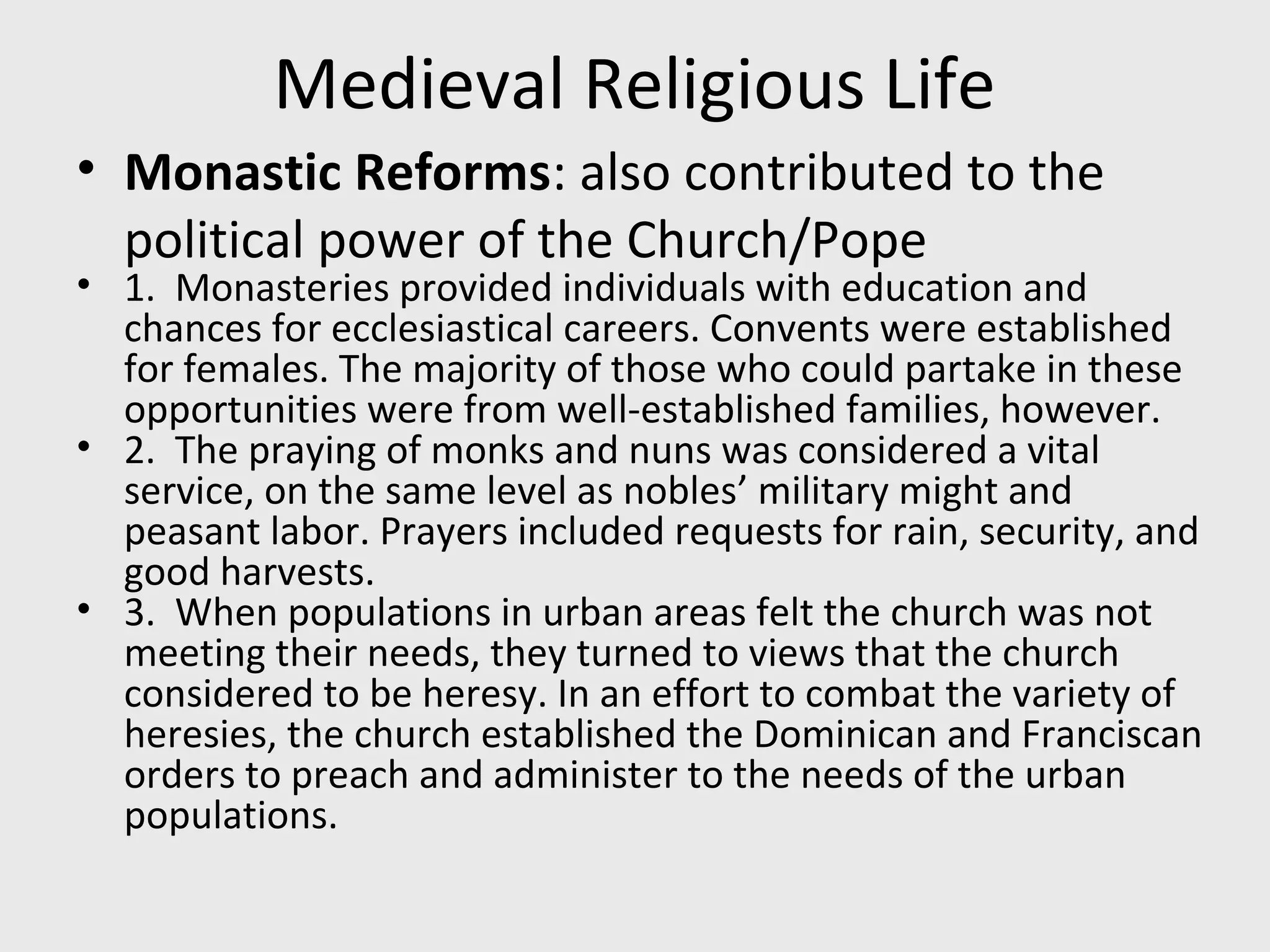 Medieval Religious Life
• Monastic Reforms: also contributed to the
political power of the Church/Pope
• 1. Monasteries provided individuals with education and
chances for ecclesiastical careers. Convents were established
for females. The majority of those who could partake in these
opportunities were from well-established families, however.
• 2. The praying of monks and nuns was considered a vital
service, on the same level as nobles’ military might and
peasant labor. Prayers included requests for rain, security, and
good harvests.
• 3. When populations in urban areas felt the church was not
meeting their needs, they turned to views that the church
considered to be heresy. In an effort to combat the variety of
heresies, the church established the Dominican and Franciscan
orders to preach and administer to the needs of the urban
populations.
 