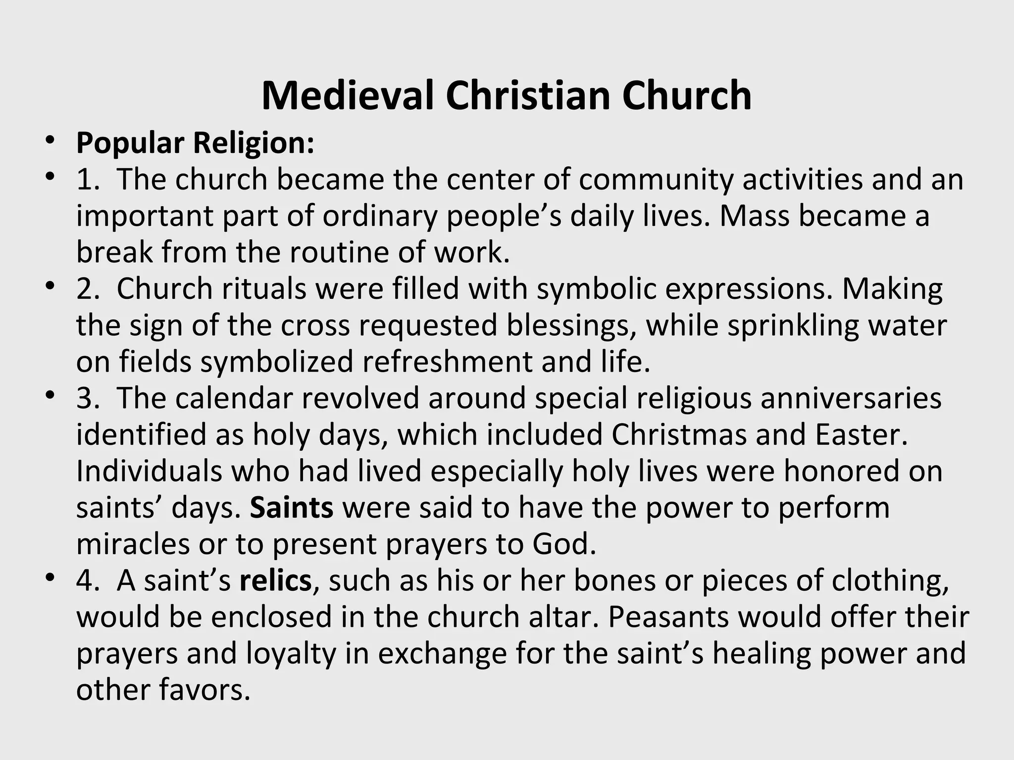 Medieval Christian Church
• Popular Religion:
• 1. The church became the center of community activities and an
important part of ordinary people’s daily lives. Mass became a
break from the routine of work.
• 2. Church rituals were filled with symbolic expressions. Making
the sign of the cross requested blessings, while sprinkling water
on fields symbolized refreshment and life.
• 3. The calendar revolved around special religious anniversaries
identified as holy days, which included Christmas and Easter.
Individuals who had lived especially holy lives were honored on
saints’ days. Saints were said to have the power to perform
miracles or to present prayers to God.
• 4. A saint’s relics, such as his or her bones or pieces of clothing,
would be enclosed in the church altar. Peasants would offer their
prayers and loyalty in exchange for the saint’s healing power and
other favors.
 