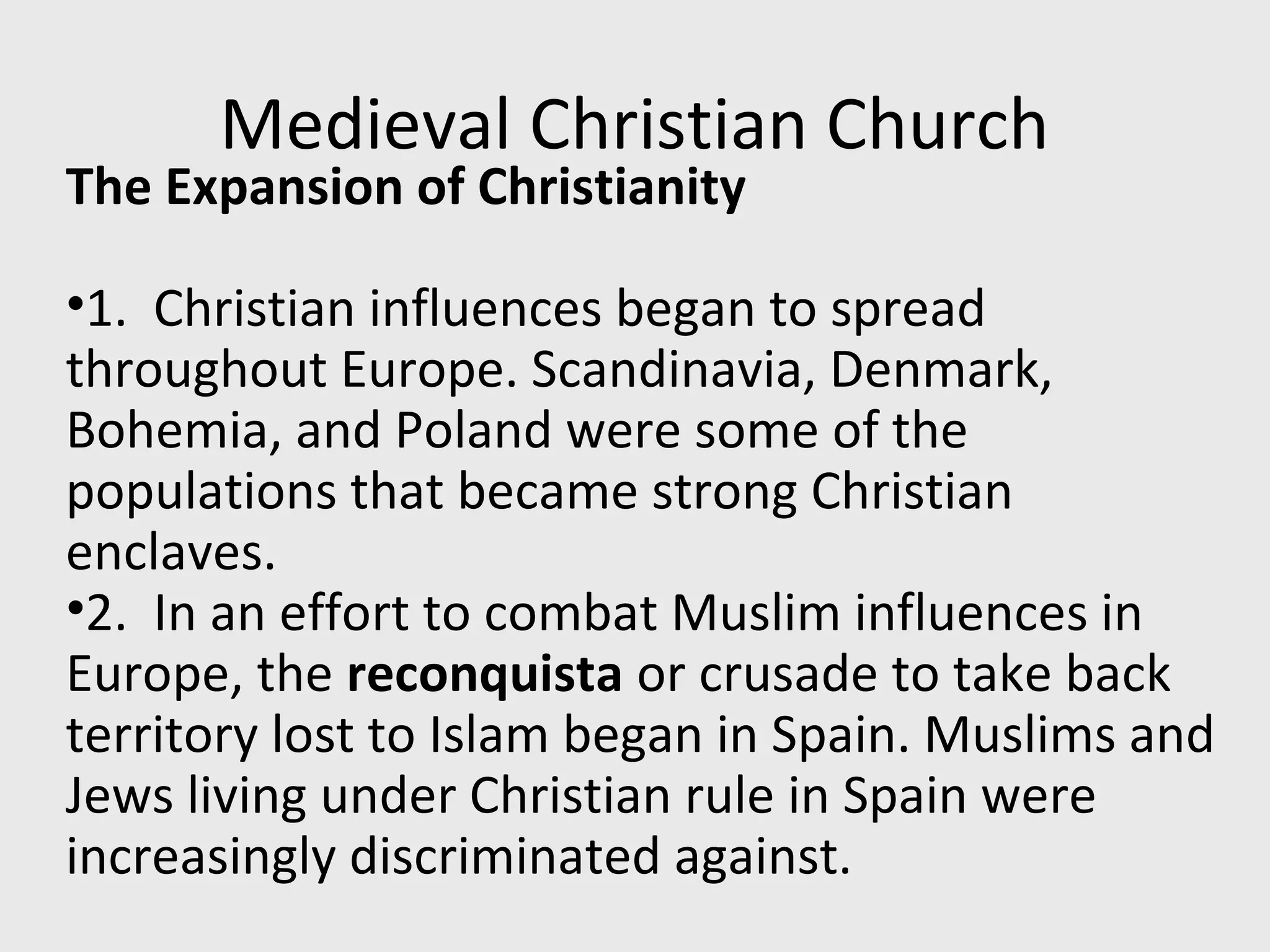 Medieval Christian Church
The Expansion of Christianity
•1. Christian influences began to spread
throughout Europe. Scandinavia, Denmark,
Bohemia, and Poland were some of the
populations that became strong Christian
enclaves.
•2. In an effort to combat Muslim influences in
Europe, the reconquista or crusade to take back
territory lost to Islam began in Spain. Muslims and
Jews living under Christian rule in Spain were
increasingly discriminated against.
 