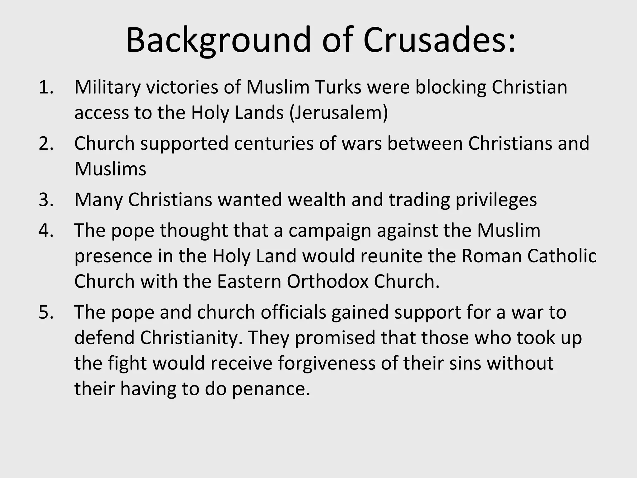Background of Crusades:
1. Military victories of Muslim Turks were blocking Christian
access to the Holy Lands (Jerusalem)
2. Church supported centuries of wars between Christians and
Muslims
3. Many Christians wanted wealth and trading privileges
4. The pope thought that a campaign against the Muslim
presence in the Holy Land would reunite the Roman Catholic
Church with the Eastern Orthodox Church.
5. The pope and church officials gained support for a war to
defend Christianity. They promised that those who took up
the fight would receive forgiveness of their sins without
their having to do penance.
 
