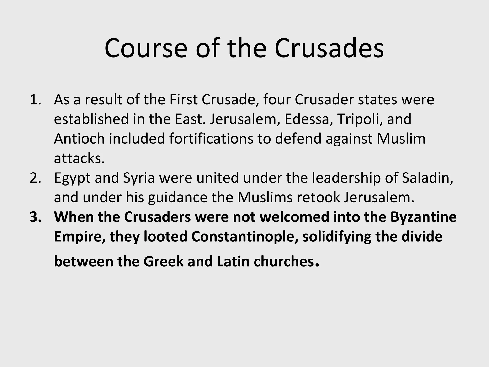 Course of the Crusades
1. As a result of the First Crusade, four Crusader states were
established in the East. Jerusalem, Edessa, Tripoli, and
Antioch included fortifications to defend against Muslim
attacks.
2. Egypt and Syria were united under the leadership of Saladin,
and under his guidance the Muslims retook Jerusalem.
3. When the Crusaders were not welcomed into the Byzantine
Empire, they looted Constantinople, solidifying the divide
between the Greek and Latin churches.
 
