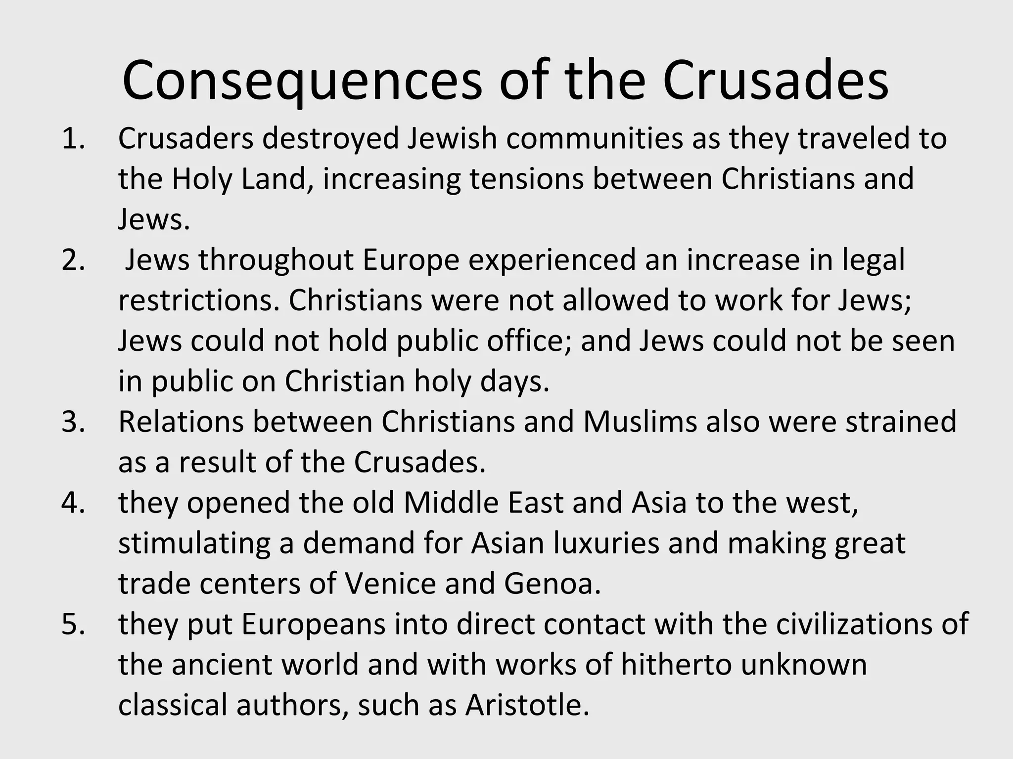 Consequences of the Crusades
1. Crusaders destroyed Jewish communities as they traveled to
the Holy Land, increasing tensions between Christians and
Jews.
2. Jews throughout Europe experienced an increase in legal
restrictions. Christians were not allowed to work for Jews;
Jews could not hold public office; and Jews could not be seen
in public on Christian holy days.
3. Relations between Christians and Muslims also were strained
as a result of the Crusades.
4. they opened the old Middle East and Asia to the west,
stimulating a demand for Asian luxuries and making great
trade centers of Venice and Genoa.
5. they put Europeans into direct contact with the civilizations of
the ancient world and with works of hitherto unknown
classical authors, such as Aristotle.
 