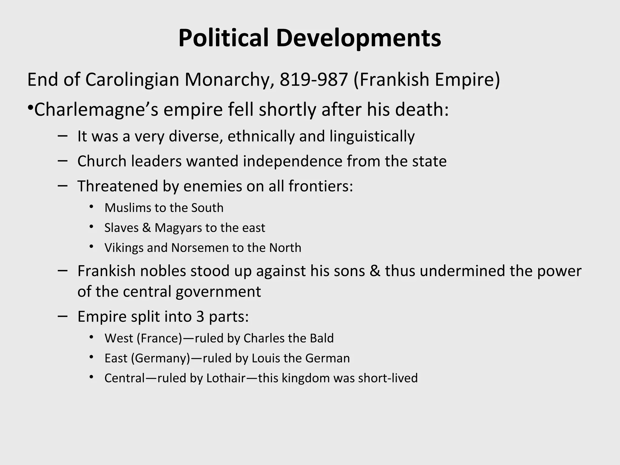 Political Developments
End of Carolingian Monarchy, 819-987 (Frankish Empire)
•Charlemagne’s empire fell shortly after his death:
– It was a very diverse, ethnically and linguistically
– Church leaders wanted independence from the state
– Threatened by enemies on all frontiers:
• Muslims to the South
• Slaves & Magyars to the east
• Vikings and Norsemen to the North
– Frankish nobles stood up against his sons & thus undermined the power
of the central government
– Empire split into 3 parts:
• West (France)—ruled by Charles the Bald
• East (Germany)—ruled by Louis the German
• Central—ruled by Lothair—this kingdom was short-lived
 