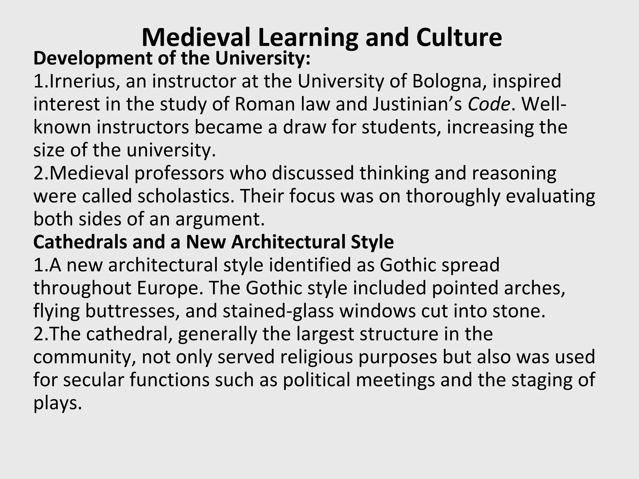 Medieval Learning and Culture
Development of the University:
1.Irnerius, an instructor at the University of Bologna, inspired
interest in the study of Roman law and Justinian’s Code. Well-
known instructors became a draw for students, increasing the
size of the university.
2.Medieval professors who discussed thinking and reasoning
were called scholastics. Their focus was on thoroughly evaluating
both sides of an argument.
Cathedrals and a New Architectural Style
1.A new architectural style identified as Gothic spread
throughout Europe. The Gothic style included pointed arches,
flying buttresses, and stained-glass windows cut into stone.
2.The cathedral, generally the largest structure in the
community, not only served religious purposes but also was used
for secular functions such as political meetings and the staging of
plays.
 