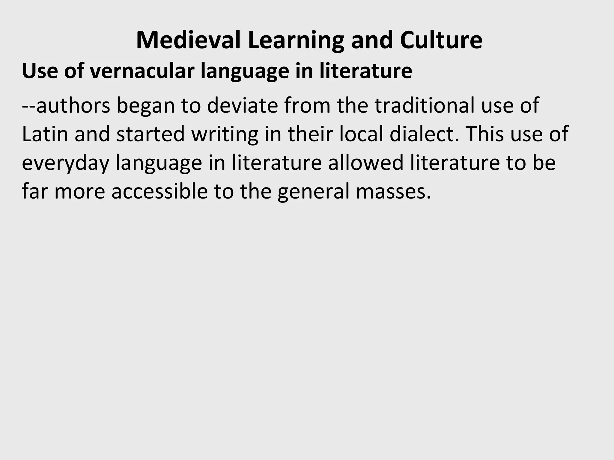 Medieval Learning and Culture
Use of vernacular language in literature
--authors began to deviate from the traditional use of
Latin and started writing in their local dialect. This use of
everyday language in literature allowed literature to be
far more accessible to the general masses.
 