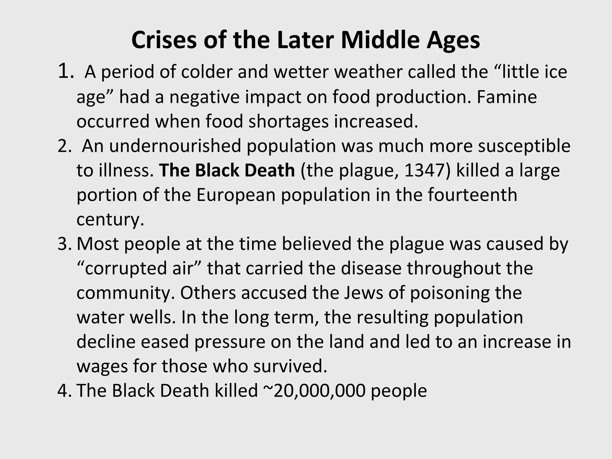 Crises of the Later Middle Ages
1. A period of colder and wetter weather called the “little ice
age” had a negative impact on food production. Famine
occurred when food shortages increased.
2. An undernourished population was much more susceptible
to illness. The Black Death (the plague, 1347) killed a large
portion of the European population in the fourteenth
century.
3. Most people at the time believed the plague was caused by
“corrupted air” that carried the disease throughout the
community. Others accused the Jews of poisoning the
water wells. In the long term, the resulting population
decline eased pressure on the land and led to an increase in
wages for those who survived.
4. The Black Death killed ~20,000,000 people
 