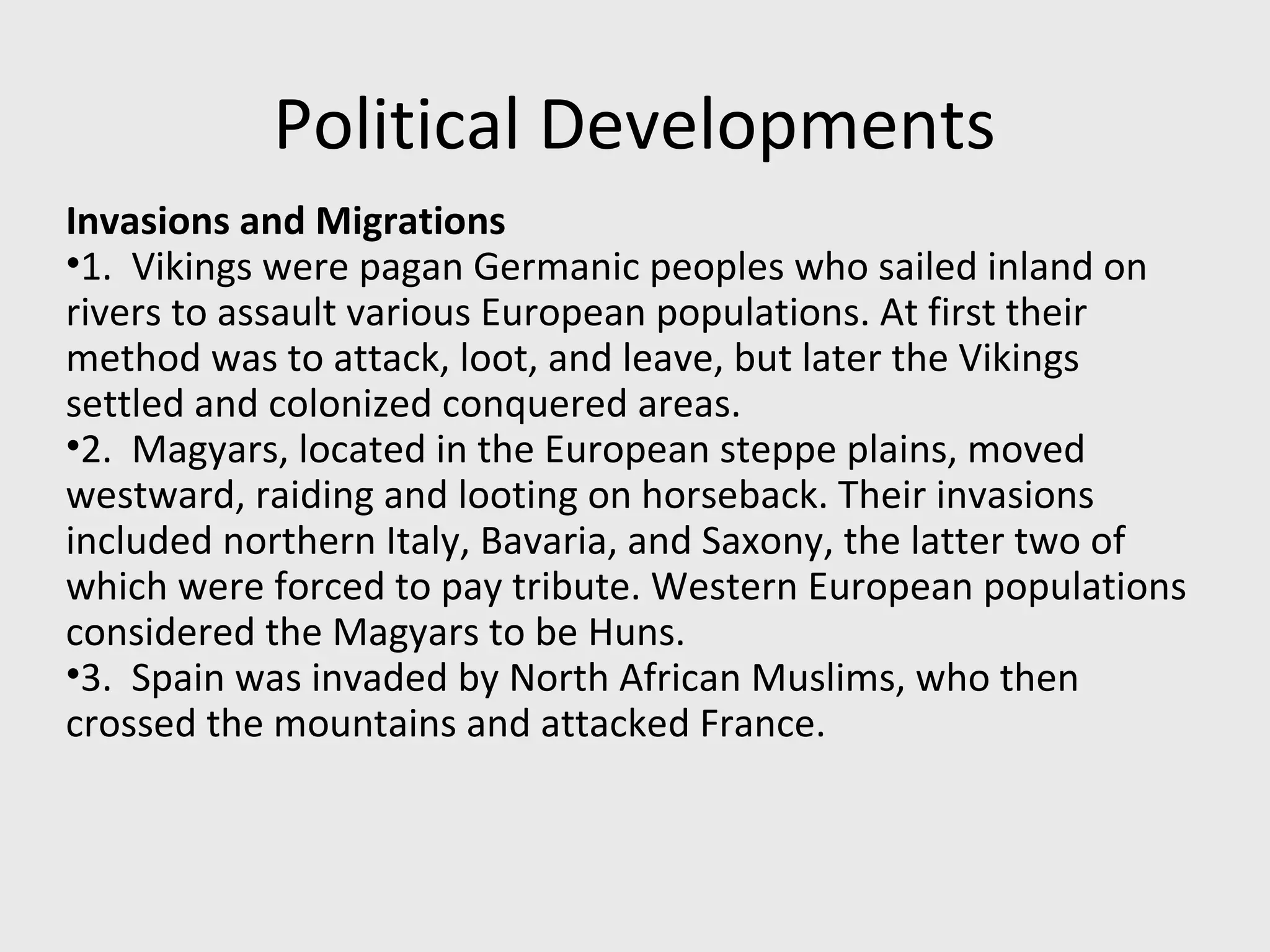 Political Developments
Invasions and Migrations
•1. Vikings were pagan Germanic peoples who sailed inland on
rivers to assault various European populations. At first their
method was to attack, loot, and leave, but later the Vikings
settled and colonized conquered areas.
•2. Magyars, located in the European steppe plains, moved
westward, raiding and looting on horseback. Their invasions
included northern Italy, Bavaria, and Saxony, the latter two of
which were forced to pay tribute. Western European populations
considered the Magyars to be Huns.
•3. Spain was invaded by North African Muslims, who then
crossed the mountains and attacked France.
 