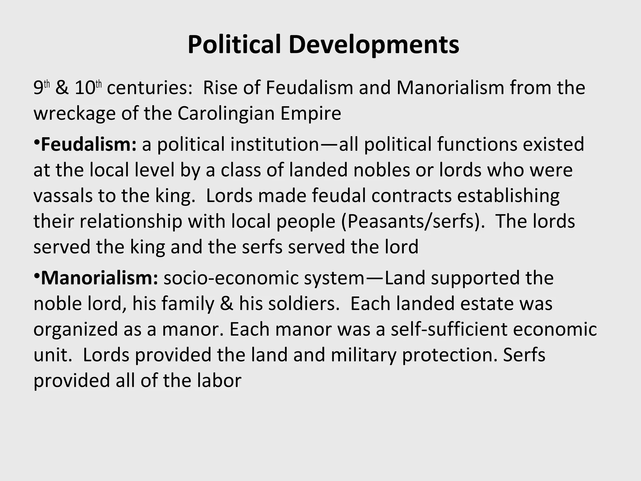 Political Developments
9th
& 10th
centuries: Rise of Feudalism and Manorialism from the
wreckage of the Carolingian Empire
•Feudalism: a political institution—all political functions existed
at the local level by a class of landed nobles or lords who were
vassals to the king. Lords made feudal contracts establishing
their relationship with local people (Peasants/serfs). The lords
served the king and the serfs served the lord
•Manorialism: socio-economic system—Land supported the
noble lord, his family & his soldiers. Each landed estate was
organized as a manor. Each manor was a self-sufficient economic
unit. Lords provided the land and military protection. Serfs
provided all of the labor
 