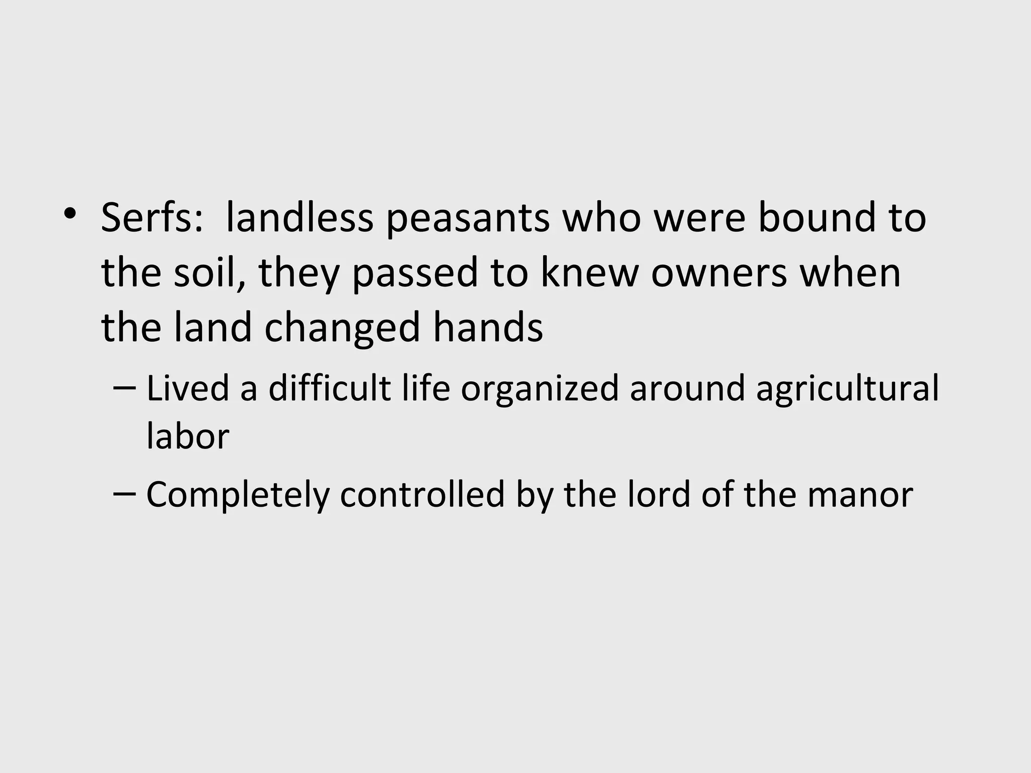 • Serfs: landless peasants who were bound to
the soil, they passed to knew owners when
the land changed hands
– Lived a difficult life organized around agricultural
labor
– Completely controlled by the lord of the manor
 