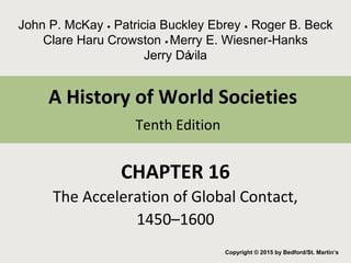 A History of World Societies
Tenth Edition
CHAPTER 16
The Acceleration of Global Contact,
1450–1600
Copyright © 2015 by Bedford/St. Martin’s
John P. McKay ● Patricia Buckley Ebrey ● Roger B. Beck
Clare Haru Crowston ● Merry E. Wiesner-Hanks
Jerry Dávila
 