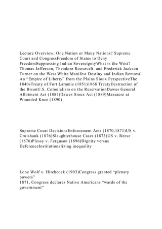 Lecture Overview: One Nation or Many Nations? Supreme
Court and CongressFreedom of States to Deny
FreedomSuppressing Indian SovereigntyWhat is the West?
Thomas Jefferson, Theodore Roosevelt, and Frederick Jackson
Turner on the West White Manifest Destiny and Indian Removal
An “Empire of Liberty” from the Plains Sioux PerspectiveThe
1840sTreaty of Fort Laramie (1851)1868 TreatyDestruction of
the BisonU.S. Colonialism on the ReservationDawes General
Allotment Act (1887)Dawes Sioux Act (1889)Massacre at
Wounded Knee (1890)
Supreme Court DecisionsEnforcement Acts (1870,1871)US v.
Cruishank (1876)Slaughterhouse Cases (1873)US v. Reese
(1876)Plessy v. Ferguson (1896)Dignity versus
DeferenceInstitutionalizing inequality
Lone Wolf v. Hitchcock (1903)Congress granted “plenary
powers”
1871, Congress declares Native Americans “wards of the
government”
 
