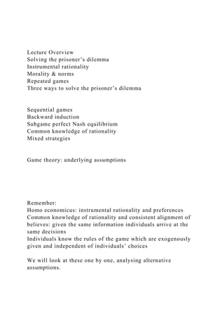 Lecture Overview
Solving the prisoner’s dilemma
Instrumental rationality
Morality & norms
Repeated games
Three ways to solve the prisoner’s dilemma
Sequential games
Backward induction
Subgame perfect Nash equilibrium
Common knowledge of rationality
Mixed strategies
Game theory: underlying assumptions
Remember:
Homo economicus: instrumental rationality and preferences
Common knowledge of rationality and consistent alignment of
believes: given the same information individuals arrive at the
same decisions
Individuals know the rules of the game which are exogenously
given and independent of individuals’ choices
We will look at these one by one, analysing alternative
assumptions.
 