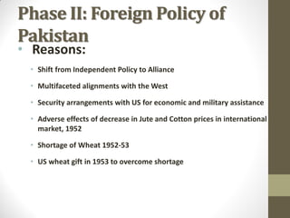 Phase II: Foreign Policy of
Pakistan
• Reasons:

• Shift from Independent Policy to Alliance
• Multifaceted alignments with the West

• Security arrangements with US for economic and military assistance
• Adverse effects of decrease in Jute and Cotton prices in international
market, 1952

• Shortage of Wheat 1952-53
• US wheat gift in 1953 to overcome shortage

 