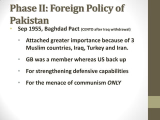 Phase II: Foreign Policy of
Pakistan

• Sep 1955, Baghdad Pact (CENTO after Iraq withdrawal)
• Attached greater importance because of 3
Muslim countries, Iraq, Turkey and Iran.

• GB was a member whereas US back up
• For strengthening defensive capabilities
• For the menace of communism ONLY

 