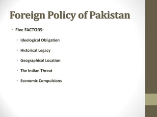 Foreign Policy of Pakistan
• Five FACTORS:
• Ideological Obligation
• Historical Legacy
• Geographical Location
• The Indian Threat

• Economic Compulsions

 