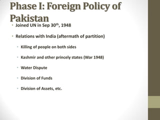 Phase I: Foreign Policy of
Pakistan
• Joined UN in Sep 30th, 1948

• Relations with India (aftermath of partition)
• Killing of people on both sides

• Kashmir and other princely states (War 1948)
• Water Dispute
• Division of Funds
• Division of Assets, etc.

 