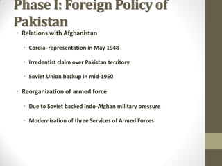Phase I: Foreign Policy of
Pakistan
• Relations with Afghanistan

• Cordial representation in May 1948

• Irredentist claim over Pakistan territory
• Soviet Union backup in mid-1950

• Reorganization of armed force
• Due to Soviet backed Indo-Afghan military pressure
• Modernization of three Services of Armed Forces

 