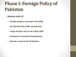 Phase I: Foreign Policy of
Pakistan
• Relation with US
• Cordial relations resumed in Feb 1948
• US ‘Marshal Plan-1950’ towards Asia
• Liaqat Ali Khan visit to US in May 1950
• Assistance in Economic Development
• Become a prey to the US dictates

 