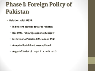 Phase I: Foreign Policy of
Pakistan
• Relation with USSR
• Indifferent attitude towards Pakistan
• Dec 1949, Pak Ambassador at Moscow
• Invitation to Pakistan P.M. in June 1949
• Accepted but did not accomplished
• Anger of Soviet of Liaqat A. K. visit to US

 