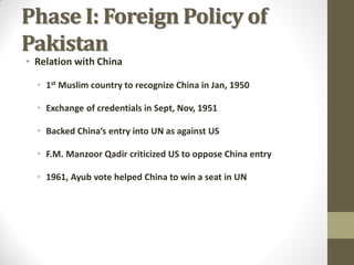 Phase I: Foreign Policy of
Pakistan
• Relation with China

• 1st Muslim country to recognize China in Jan, 1950
• Exchange of credentials in Sept, Nov, 1951
• Backed China’s entry into UN as against US

• F.M. Manzoor Qadir criticized US to oppose China entry
• 1961, Ayub vote helped China to win a seat in UN

 