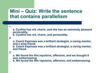 Mini – Quiz: Write the sentence
that contains parallelism
1.
a. Cynthia has wit, charm, and she has an extremely pleasant
personality.
b. Cynthia has wit, charm, and personality.
2.
a. Coach Espinoza was a brilliant strategist, a caring mentor,
and a wise friend.
b. Coach Espinoza was a brilliant strategist, a caring mentor,
and friend.
3.
a. We found the film repulsive, offensive, and we thought it
was embarrassing.
b. We found the film repulsive, offensive, and embarrassing.
 