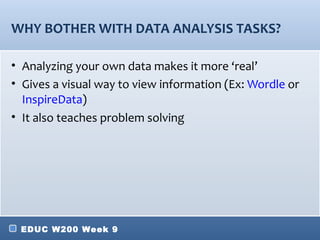 WHY BOTHER WITH DATA ANALYSIS TASKS?

• Analyzing your own data makes it more ‘real’
• Gives a visual way to view information (Ex: Wordle or
  InspireData)
• It also teaches problem solving




 EDUC W200 Week 9
 