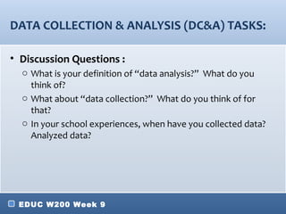 DATA COLLECTION & ANALYSIS (DC&A) TASKS:

• Discussion Questions :
  o What is your definition of “data analysis?” What do you
    think of?
  o What about “data collection?” What do you think of for
    that?
  o In your school experiences, when have you collected data?
    Analyzed data?




 EDUC W200 Week 9
 