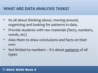 WHAT ARE DATA ANALYSIS TASKS?

• Its all about thinking about, moving around,
  organizing and looking for patterns in data.
• Provide students with raw materials (facts, numbers,
  words, etc)
• Asks them to draw conclusions and facts on their
  own
• Not limited to numbers – it’s about patterns of all
  types


 EDUC W200 Week 9
 