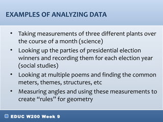 EXAMPLES OF ANALYZING DATA

 • Taking measurements of three different plants over
   the course of a month (science)
 • Looking up the parties of presidential election
   winners and recording them for each election year
   (social studies)
 • Looking at multiple poems and finding the common
   meters, themes, structures, etc
 • Measuring angles and using these measurements to
   create “rules” for geometry

 EDUC W200 Week 9
 