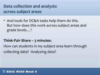 Data collection and analysis:
across subject areas
• And tools for DC&A tasks help them do this.
  But how does this work across subject areas and
  grade levels…?

Think-Pair-Share – 3 minutes:
How can students in my subject area learn through
collecting data? Analyzing data?




 EDUC W200 Week 9
 