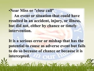 •Near Miss or “close call”
An event or situation that could have
resulted in an accident, injury, or illness,
but did not, either by chance or timely
intervention.
It is a serious error or mishap that has the
potential to cause as adverse event but fails
to do so because of chance or because it is
intercepted.
 