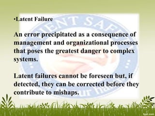 •Latent Failure
An error precipitated as a consequence of
management and organizational processes
that poses the greatest danger to complex
systems.
Latent failures cannot be foreseen but, if
detected, they can be corrected before they
contribute to mishaps.
 