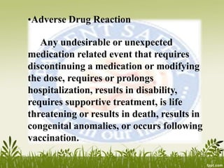•Adverse Drug Reaction
Any undesirable or unexpected
medication related event that requires
discontinuing a medication or modifying
the dose, requires or prolongs
hospitalization, results in disability,
requires supportive treatment, is life
threatening or results in death, results in
congenital anomalies, or occurs following
vaccination.
 