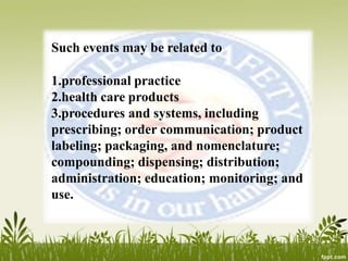 Such events may be related to
1.professional practice
2.health care products
3.procedures and systems, including
prescribing; order communication; product
labeling; packaging, and nomenclature;
compounding; dispensing; distribution;
administration; education; monitoring; and
use.
 