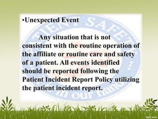 •Unexpected Event
Any situation that is not
consistent with the routine operation of
the affiliate or routine care and safety
of a patient. All events identified
should be reported following the
Patient Incident Report Policy utilizing
the patient incident report.
 