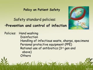 Policy on Patient Safety
Safety standard policies:
•Prevention and control of infection
Policies: Hand washing
Disinfection
Handling of infectious waste, sharps, specimens
Personal protective equipment (PPE)
Rational use of antibiotics (3rd gen and
above)
Others
 